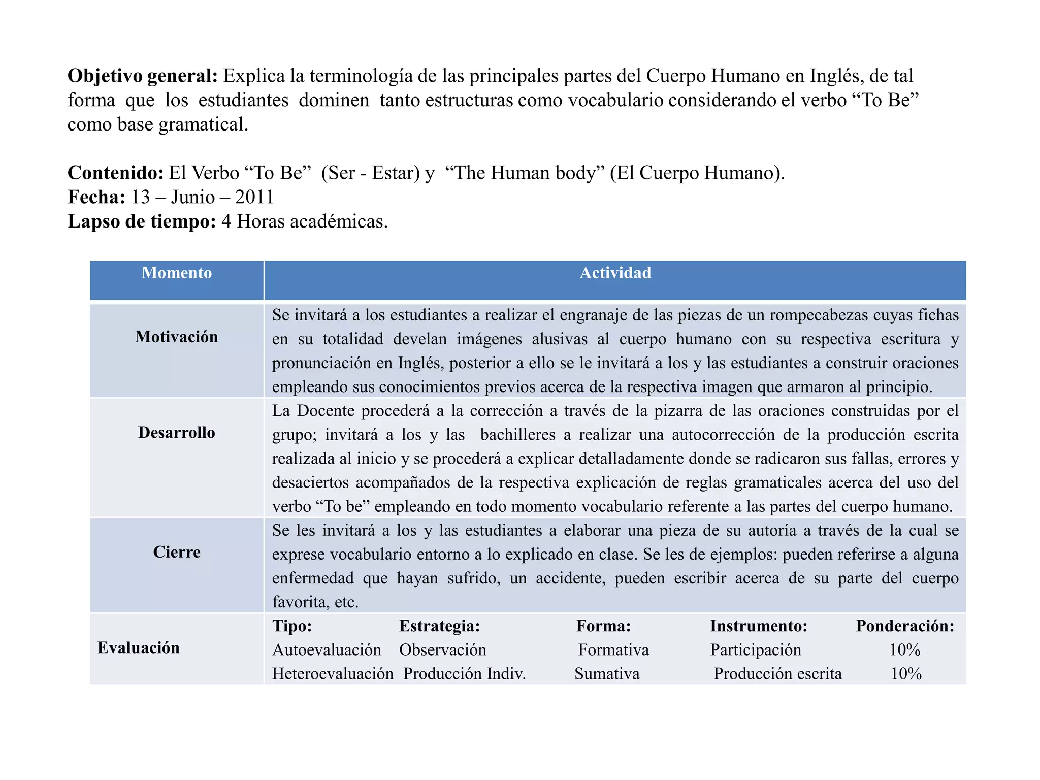Objetivo general: Explica la terminología de las principales partes del Cuerpo Humano en Inglés, de tal forma que los estudiantes dominen tanto estructuras como vocabulario considerando el verbo “To Be” como base gramatical. Contenido: El Verbo “To Be” (Ser - Estar) y “TheHumanbody” (El Cuerpo Humano).Fecha: 13 – Junio – 2011 Lapso de tiempo: 4 Horas académicas.