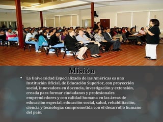 Misión
   La Universidad Especializada de las Américas es una
    Institución Oficial, de Educación Superior, con proyección
    social, innovadora en docencia, investigación y extensión,
    creada para formar ciudadanos y profesionales
    emprendedores y con calidad humana en las áreas de
    educación especial, educación social, salud, rehabilitación,
    ciencia y tecnología: comprometida con el desarrollo humano
    del país.
 