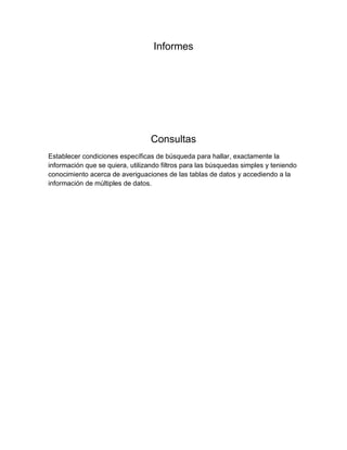Informes 
Consultas 
Establecer condiciones específicas de búsqueda para hallar, exactamente la 
información que se quiera, utilizando filtros para las búsquedas simples y teniendo 
conocimiento acerca de averiguaciones de las tablas de datos y accediendo a la 
información de múltiples de datos. 
