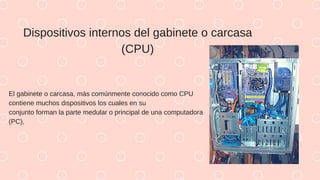Dispositivos internos del gabinete o carcasa
(CPU)
El gabinete o carcasa, más comúnmente conocido como CPU
contiene muchos dispositivos los cuales en su
conjunto forman la parte medular o principal de una computadora
(PC),
 