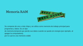 Se compone de uno o más chips y se utiliza como memoria de trabajo principal para
programas y datos. Es un tipo
de memoria temporal que pierde sus datos cuando se queda sin energía (por ejemplo, al
apagar la computadora),
por lo cual es una memoria volátil.
Memoria RAM
 