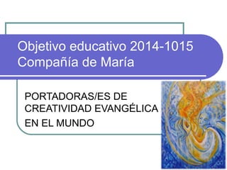 Objetivo educativo 2014-1015 
Compañía de María 
PORTADORAS/ES DE 
CREATIVIDAD EVANGÉLICA 
EN EL MUNDO 
 