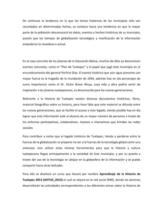 De continuar la tendencia en la que los temas históricos de los municipios sólo son
recordados en determinadas fechas, se conduce hacia una tendencia en que la mayor
parte de la población desconocerá los datos, eventos y hechos históricos de su municipio,
puesto que los tiempos de globalización tecnológica y masificación de la información
empoderan lo novedoso o actual.
En el caso concreto de los jóvenes de la Educación Básica, muchos de ellos ya desconocen
eventos concretos, como el “Plan de Tuxtepec” y el papel que jugó éste municipio en el
encumbramiento del general Porfirio Díaz. El evento histórico que aún sigue presente con
mayor fuerza es la tragedia de la inundación de 1944, además hoy en día personajes de
suma importancia como el Dr. Víctor Bravo Ahuja, cuya vida y obra podría servir de
inspiración a los jóvenes tuxtepecanos, es desconocida para las nuevas generaciones.
Referente a la Historia de Tuxtepec existen diversos documentos históricos, libros,
material fotográfico sobre su historia, pero hace falta que este material se difunda entre
las nuevas generaciones, que se facilite el acceso a éste legado, siendo posible hoy en día
lograr que esta información esté al alcance de un mayor número de personas a través de
los entornos participativos, colaborativos, masivos e interactivos que brindan las redes
sociales
Para contribuir a evitar que el legado histórico de Tuxtepec, tienda a perderse entre la
fuerzas de la globalización se propone no ver a la fuerzas de la tecnología global como una
amenaza, sino utilizar estas mismas herramientas para que la historia y cultura
tuxtepecana llegue principalmente a la sociedad de éste municipio, y por su puesto a
través del uso de la tecnología se ubique en la globosfera de la información y se pueda
compartir hacia otras latitudes.
Para ello se diseñará un curso que llevará por nombre Aprendizaje de la Historia de
Tuxtepec 2013 (AHTUX_2013) el cual se alojará en la red social NING, donde los alumnos
desarrollarán las actividades correspondientes a los diferentes temas sobre la Historia de
 