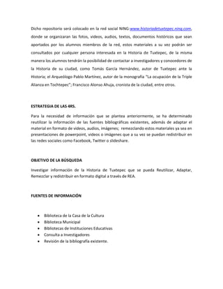 Dicho repositorio será colocado en la red social NING:www.historiadetuxtepec.ning.com,
donde se organizaran las fotos, videos, audios, textos, documentos históricos que sean
aportados por los alumnos miembros de la red, estos materiales a su vez podrán ser
consultados por cualquier persona interesada en la Historia de Tuxtepec, de la misma
manera los alumnos tendrán la posibilidad de contactar a investigadores y conocedores de
la Historia de su ciudad, como Tomás García Hernández, autor de Tuxtepec ante la
Historia; el Arqueólogo Pablo Martínez, autor de la monografía “La ocupación de la Triple
Alianza en Tochtepec”; Francisco Alonso Ahuja, cronista de la ciudad, entre otros.
ESTRATEGIA DE LAS 4RS.
Para la necesidad de información que se plantea anteriormente, se ha determinado
reutilizar la información de las fuentes bibliográficas existentes, además de adaptar el
material en formato de videos, audios, imágenes; remezclando estos materiales ya sea en
presentaciones de powerpoint, videos o imágenes que a su vez se puedan redistribuir en
las redes sociales como Facebook, Twitter o slideshare.
OBJETIVO DE LA BÚSQUEDA
Investigar información de la Historia de Tuxtepec que se pueda Reutilizar, Adaptar,
Remezclar y redistribuir en formato digital a través de REA.
FUENTES DE INFORMACIÓN
Biblioteca de la Casa de la Cultura
Biblioteca Municipal
Bibliotecas de Instituciones Educativas
Consulta a Investigadores
Revisión de la bibliografía existente.
 