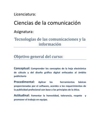 Licenciatura:

Ciencias de la comunicación
Asignatura:
Tecnologías de las comunicaciones y la
             información

Objetivo general del curso:

Conceptual: Comprender      los conceptos de la hoja electrónica
de cálculo y del diseño gráfico digital enfocados al ámbito
publicitario

Procedimental:       Aplicar     las    herramientas     básicas
proporcionadas por el software, acordes a los requerimientos de
la publicidad profesional con base a los principios de la ética.

Actitudinal:   Fomentar la honestidad, tolerancia, respeto    y
promover el trabajo en equipo.
 