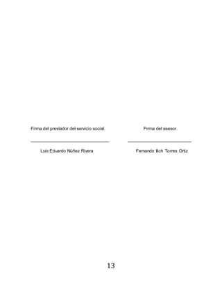 13
Firma del prestador del servicio social. Firma del asesor.
________________________________ __________________________
Luis Eduardo Núñez Rivera Fernando Ilich Torres Ortiz
 