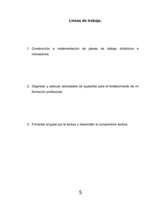5
Líneas de trabajo.
1. Construcción e implementación de planes de trabajo didácticos e
innovadores.
2. Organizar y adecuar actividades de ayudantía para el fortalecimiento de mi
formación profesional.
3. Fomentar el gusto por la lectura y desarrollar la comprensión lectora.
 