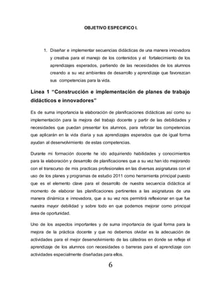 6
OBJETIVO ESPECIFICO I.
1. Diseñar e implementar secuencias didácticas de una manera innovadora
y creativa para el manejo de los contenidos y el fortalecimiento de los
aprendizajes esperados, partiendo de las necesidades de los alumnos
creando a su vez ambientes de desarrollo y aprendizaje que favorezcan
sus competencias para la vida.
Línea 1 “Construcción e implementación de planes de trabajo
didácticos e innovadores”
Es de suma importancia la elaboración de planificaciones didácticas así como su
implementación para la mejora del trabajo docente y partir de las debilidades y
necesidades que puedan presentar los alumnos, para reforzar las competencias
que aplicarán en la vida diaria y sus aprendizajes esperados que de igual forma
ayudan al desenvolvimiento de estas competencias.
Durante mi formación docente he ido adquiriendo habilidades y conocimientos
para la elaboración y desarrollo de planificaciones que a su vez han ido mejorando
con el transcurso de mis practicas profesionales en las diversas asignaturas con el
uso de los planes y programas de estudio 2011 como herramienta principal puesto
que es el elemento clave para el desarrollo de nuestra secuencia didáctica al
momento de elaborar las planificaciones pertinentes a las asignaturas de una
manera dinámica e innovadora, que a su vez nos permitirá reflexionar en que fue
nuestra mayor debilidad y sobre todo en que podemos mejorar como principal
área de oportunidad.
Uno de los aspectos importantes y de suma importancia de igual forma para la
mejora de la práctica docente y que no debemos olvidar es la adecuación de
actividades para el mejor desenvolvimiento de las cátedras en donde se refleje el
aprendizaje de los alumnos con necesidades o barreras para el aprendizaje con
actividades especialmente diseñadas para ellos.
 