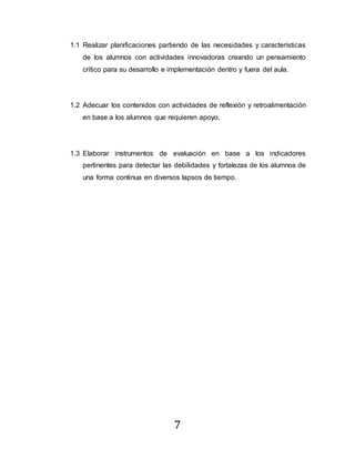 7
1.1 Realizar planificaciones partiendo de las necesidades y características
de los alumnos con actividades innovadoras creando un pensamiento
crítico para su desarrollo e implementación dentro y fuera del aula.
1.2 Adecuar los contenidos con actividades de reflexión y retroalimentación
en base a los alumnos que requieren apoyo.
1.3 Elaborar instrumentos de evaluación en base a los indicadores
pertinentes para detectar las debilidades y fortalezas de los alumnos de
una forma continua en diversos lapsos de tiempo.
 