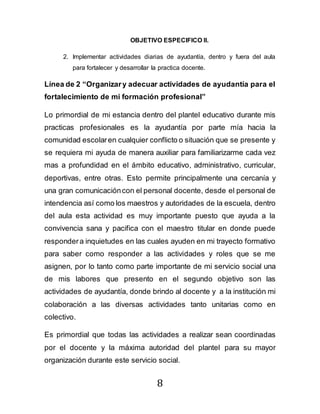 8
OBJETIVO ESPECIFICO II.
2. Implementar actividades diarias de ayudantía, dentro y fuera del aula
para fortalecer y desarrollar la practica docente.
Línea de 2 “Organizary adecuar actividades de ayudantía para el
fortalecimiento de mi formación profesional”
Lo primordial de mi estancia dentro del plantel educativo durante mis
practicas profesionales es la ayudantía por parte mía hacia la
comunidad escolaren cualquier conflicto o situación que se presente y
se requiera mi ayuda de manera auxiliar para familiarizarme cada vez
mas a profundidad en el ámbito educativo, administrativo, curricular,
deportivas, entre otras. Esto permite principalmente una cercanía y
una gran comunicacióncon el personal docente, desde el personal de
intendencia así como los maestros y autoridades de la escuela, dentro
del aula esta actividad es muy importante puesto que ayuda a la
convivencia sana y pacifica con el maestro titular en donde puede
respondera inquietudes en las cuales ayuden en mi trayecto formativo
para saber como responder a las actividades y roles que se me
asignen, por lo tanto como parte importante de mi servicio social una
de mis labores que presento en el segundo objetivo son las
actividades de ayudantía, donde brindo al docente y a la institución mi
colaboración a las diversas actividades tanto unitarias como en
colectivo.
Es primordial que todas las actividades a realizar sean coordinadas
por el docente y la máxima autoridad del plantel para su mayor
organización durante este servicio social.
 