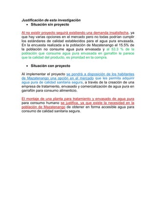 Justificación de esta investigación
Situación sin proyecto
Al no existir proyecto seguirá existiendo una demanda insatisfecha, ya
que hay varias opciones en el mercado pero no todas podrían cumplir
los estándares de calidad establecidos para el agua pura envasada.
En la encuesta realizada a la población de Mazatenango el 15.5% de
la población no consume agua pura envasada y al 53.3 % de la
población que consume agua pura envasada en garrafón le parece
que la calidad del producto, es prioridad en la compra.
Situación con proyecto
Al implementar el proyecto se pondrá a disposición de los habitantes
de Mazatenango una opción en el mercado que les permita adquirir
agua pura de calidad sanitaria segura, a través de la creación de una
empresa de tratamiento, envasado y comercialización de agua pura en
garrafón para consumo alimenticio.
El montaje de una planta para tratamiento y envasado de agua pura
para consumo humano se justifica, ya que existe la necesidad en la
población de Mazatenango de obtener en forma accesible agua para
consumo de calidad sanitaria segura.