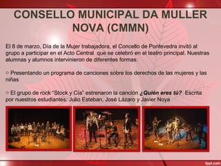 CONSELLO MUNICIPAL DA MULLER
NOVA (CMMN)
El 8 de marzo, Día de la Mujer trabajadora, el Concello de Pontevedra invitó al
grupo a participar en el Acto Central que se celebró en el teatro principal. Nuestras
alumnas y alumnos intervinieron de diferentes formas:
o Presentando un programa de canciones sobre los derechos de las mujeres y las
niñas
o El grupo de rock “Stock y Cía” estrenaron la canción ¿Quién eres tú? Escrita
por nuestros estudiantes: Julio Esteban, José Lázaro y Javier Noya
 