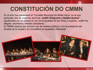 CONSTITUCIÓN DO CMMN
En el acto fue presentado el “Consello Municipal da Muller Nova” en el que
participan dos de nuestras alumnas, Judith Ortigueira y Natalia Suárez”,
significadas por su trabajo en pro de la igualdad de las niñas y mujeres. Judith fue
elegida secretaria y Natalia presidenta.
El CMMN sesionó por primera vez de manera pública y con la presencia del
Alcalde de la ciudad y la Concelleira de Igualdad y Bienestar.
 