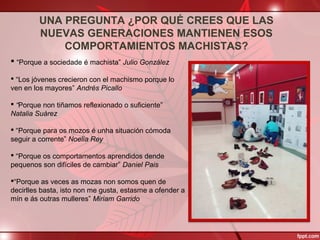 UNA PREGUNTA ¿POR QUÉ CREES QUE LAS
NUEVAS GENERACIONES MANTIENEN ESOS
COMPORTAMIENTOS MACHISTAS?
 “Porque a sociedade é machista” Julio González
 “Los jóvenes crecieron con el machismo porque lo
ven en los mayores” Andrés Picallo
 “Porque non tiñamos reflexionado o suficiente”
Natalia Suárez
 “Porque para os mozos é unha situación cómoda
seguir a corrente” Noelia Rey
 “Porque os comportamentos aprendidos dende
pequenos son difíciles de cambiar” Daniel Pais
“Porque as veces as mozas non somos quen de
decirlles basta, isto non me gusta, estasme a ofender a
mín e ás outras mulleres” Miriam Garrido
 