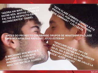 “AGORA HAI MÁIS TOLERANCIA
ENTRE NÓS. MOITAS VECES AS
FALTAS DE RESPECTO ERAN
INCONSCIENTES” DANIEL
“ESTA CLASE CAMBIOU
GRAZAS A
ETE
PROXECTO, POR
QUE O
MUNDO
NON
PODE CAMBIAR? “ LOLI LESTA
“ANTES DO PROXECTO CREÄBANSE GRUPOS DE WHATSAPP EN CLASE
PARA MOFARSE DAS RAPAZAS” JULIO ESTEBAN
O MACHISMO NOS MOZOS É
DIFERENTE E PASA MÁIS
INADVERTIDO QUE NOS
ADULTOS”NATALIA SUÁREZ
“DESCUBRÍ QUE ESE TIPO DE
ACTITUDES ESTÁN MÁS PRESENTES
EN EL DÍA A DÍA DE LO QUE
PENSABA Y AHORA NO ME CALLO LA
BOCA” AITOR AGUDO
 