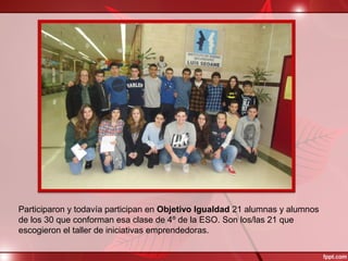 Participaron y todavía participan en Objetivo Igualdad 21 alumnas y alumnos
de los 30 que conforman esa clase de 4º de la ESO. Son los/las 21 que
escogieron el taller de iniciativas emprendedoras.
 