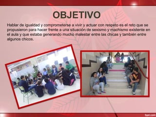 OBJETIVO
Hablar de igualdad y comprometerse a vivir y actuar con respeto es el reto que se
propusieron para hacer frente a una situación de sexismo y machismo existente en
el aula y que estaba generando mucho malestar entre las chicas y también entre
algunos chicos.
 