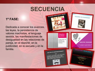 SECUENCIA
1ª FASE:
Dedicada a conocer los avances,
las leyes, la persistencia de
valores machistas, el lenguaje
sexista, las manifestaciones de
desigualdad en las relaciones de
pareja, en el deporte, en la
publicidad, en la escuela y en la
familia.
 