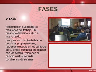 FASES
2ª FASE
Presentación pública de los
resultados del trabajo, un
resultado debatido, crítico e
interiorizado.
Las y los estudiantes hablaron
desde su propia persona,
haciendo hincapié en los cambios
de su propia conducta en relación
con los demás, valorando el
cambio cualitativo en la
convivencia de su aula.
 