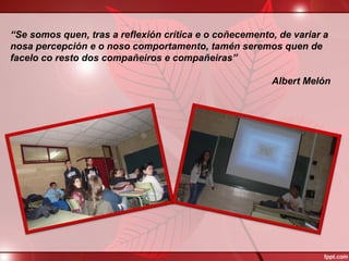 “Se somos quen, tras a reflexión crítica e o coñecemento, de variar a
nosa percepción e o noso comportamento, tamén seremos quen de
facelo co resto dos compañeiros e compañeiras”
Albert Melón
 