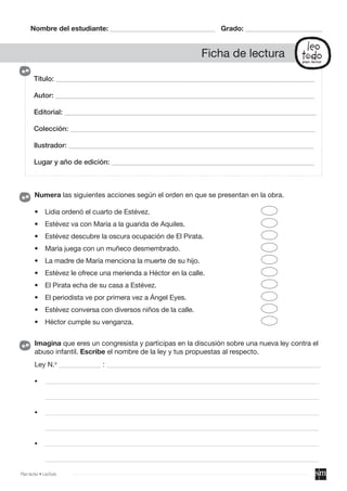 Título: __________________________________________________________________________
Autor: __________________________________________________________________________
Editorial: ________________________________________________________________________
Colección: ______________________________________________________________________
Ilustrador: ______________________________________________________________________
Lugar y año de edición: __________________________________________________________
Nombre del estudiante: ______________________________ Grado: ______________________
Ficha de lectura
Imagina que eres un congresista y participas en la discusión sobre una nueva ley contra el
abuso infantil. Escribe el nombre de la ley y tus propuestas al respecto.
Ley N.o
____________ : _____________________________________________________________
• ______________________________________________________________________________________________
______________________________________________________________________________________________
• ______________________________________________________________________________________________
______________________________________________________________________________________________
• ______________________________________________________________________________________________
______________________________________________________________________________________________
Numera las siguientes acciones según el orden en que se presentan en la obra.
• Lidia ordenó el cuarto de Estévez.
• Estévez va con María a la guarida de Aquiles.
• Estévez descubre la oscura ocupación de El Pirata.
• María juega con un muñeco desmembrado.
• La madre de María menciona la muerte de su hijo.
• Estévez le ofrece una merienda a Héctor en la calle.
• El Pirata echa de su casa a Estévez.
• El periodista ve por primera vez a Ángel Eyes.
• Estévez conversa con diversos niños de la calle.
• Héctor cumple su venganza.
Plan lector • LeoTodo
 