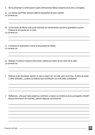 Proyecto LeoTodo
• Se te presentan a continuación cuatro afirmaciones falsas respecto de la obra. Corrígelas.
a) La cámara del Pirata siempre obtenía fotografías de gran calidad.
Lo correcto es:
____________________________________________________________________________
____________________________________________________________________________
b) La hermana de Héctor solo pudo expresar los sentimientos que tenía guardados cuando
Estévez la encuentra en su casa.
Lo correcto es:
____________________________________________________________________________
____________________________________________________________________________
c) A Estévez le sorprendía mucho la locuacidad de Héctor.
Lo correcto es:
____________________________________________________________________________
____________________________________________________________________________
d) Estévez no obtuvo ninguna información valiosa por parte de los niños de la calle.
Lo correcto es:
____________________________________________________________________________
____________________________________________________________________________
• Estévez pudo asustarse, ignorar el caso y seguir con su vida, pero no lo hizo. A partir de estas
y otras actitudes, ¿cuáles consideras que constituyen sus más altas cualidades?
____________________________________________________________________________
____________________________________________________________________________
____________________________________________________________________________
• Reflexiona: ¿De qué modo podemos contribuir a reducir la incidencia de la pornografía infantil?
Busca información en internet y plasma algunas conclusiones.
____________________________________________________________________________
____________________________________________________________________________
____________________________________________________________________________
____________________________________________________________________________
____________________________________________________________________________
____________________________________________________________________________
 