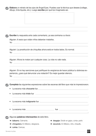 ➜ bálsamo. Calmante.
➜ chingadera. En México, desgracia.
➜ cuirias. Canicas.
Algunas palabras interesantes de este libro.
Elabora un retrato de los ojos de Ángel Eyes. Puedes usar la técnica que desees (collage,
dibujo, tinta líquida, etc.). Luego escribe por qué los imaginaste así.
Escribe tu respuesta ante cada comentario, ya sea contraria o a favor.
Alguien: A esos que violan niños deberían matarlos.
Yo: _____________________________________________________________________________
_________________________________________________________________________________
Alguien: La prostitución de chiquillas ahora está en todos lados. Es normal.
Yo: _____________________________________________________________________________
_________________________________________________________________________________
Alguien: Ahora te matan por cualquier cosa. La vida no vale nada.
Yo: _____________________________________________________________________________
_________________________________________________________________________________
Alguien: Si no hay sanciones que justifiquen la vergüenza de hacer pública tu dolorosa ex-
periencia, ¿para qué denunciar una violación? Es mejor guardar silencio.
Yo: _____________________________________________________________________________
_________________________________________________________________________________
➜ desgajar. Dividir en gajos, cortar, partir.
➜ escuincle. En México, niño, chiquillo.
________________________________________________________________________________________
________________________________________________________________________________________
Completa las siguientes expresiones sobre las escenas del libro que más te impresionaron.
• La escena más chocante fue ___________________________________________________.
• La escena más triste fue _________________________________________________________________
______________________________________________________________________________________________.
• La escena más indignante fue __________________________________________________
______________________________________________________________________________.
• La escena más _____________________________ fue ______________________________
______________________________________________________________________________.
Plan lector • LeoTodo
 