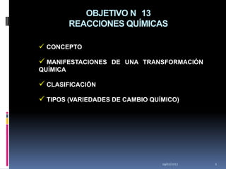 OBJETIVO N 13
          REACCIONES QUÍMICAS

 CONCEPTO

 MANIFESTACIONES DE UNA TRANSFORMACIÓN
QUÍMICA

 CLASIFICACIÓN
 TIPOS (VARIEDADES DE CAMBIO QUÍMICO)




                                 19/02/2012   1
 