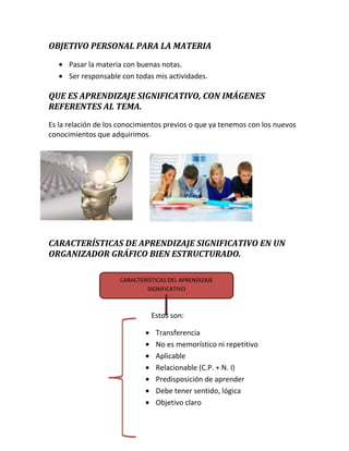 OBJETIVO PERSONAL PARA LA MATERIA
Pasar la materia con buenas notas.
Ser responsable con todas mis actividades.

QUE ES APRENDIZAJE SIGNIFICATIVO, CON IMÁGENES
REFERENTES AL TEMA.
Es la relación de los conocimientos previos o que ya tenemos con los nuevos
conocimientos que adquirimos.

CARACTERÍSTICAS DE APRENDIZAJE SIGNIFICATIVO EN UN
ORGANIZADOR GRÁFICO BIEN ESTRUCTURADO.
CARACTERÍSTICAS DEL APRENDIZAJE
SIGNIFICATIVO

Estos son:
Transferencia
No es memorístico ni repetitivo
Aplicable
Relacionable (C.P. + N. I)
Predisposición de aprender
Debe tener sentido, lógica
Objetivo claro

 