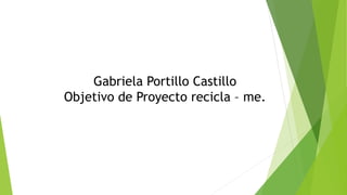 Gabriela Portillo Castillo 
Objetivo de Proyecto recicla – me. 
 