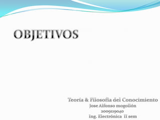 OBJETIVOS Teoría & Filosofía del Conocimiento Jose Alfonso mogollón 2009119040  Ing. Electrónica  II sem 