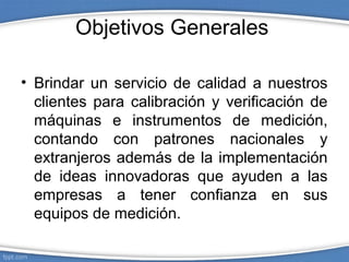Objetivos Generales
• Brindar un servicio de calidad a nuestros
clientes para calibración y verificación de
máquinas e instrumentos de medición,
contando con patrones nacionales y
extranjeros además de la implementación
de ideas innovadoras que ayuden a las
empresas a tener confianza en sus
equipos de medición.
 