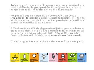 Todos os problemas que enfrentamos hoje, como desigualdade social, violência, drogas, poluição, fazem parte de um mesmo conjunto de riscos enfrentado por toda a humanidade.  Foi por isso que em setembro de 2000 a ONU aprovou a  Declaração do Milênio  e o Brasil, junto com outros 191 países, assinou o pacto e estabeleceu um compromisso compartilhado com a sustentabilidade do Planeta.  A Declaração do Milênio elegeu oito objetivos para combater os grandes problemas que afetam a humanidade, definindo metas para que sejam alcançadas até 2015. São os Objetivos de Desenvolvimento do Milênio, os  8 jeitos de mudar o mundo .  Conheça agora cada um deles e saiba como fazer a sua parte.  
