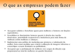 Assegurar salários e benefícios iguais para mulheres e homens em funções equivalentes; Sensibilizar os funcionários homens quanto à divisão das tarefas domésticas, paternidade responsável e intolerância para toda forma de violência contra mulheres e crianças; Implementar uma política de marketing que promova a valorização da mulher, bem como medidas que evitem a utilização de imagens ofensivas e estereótipos sexuais femininos na publicidade; Assegurar que a participação de mulheres nos cargos de direção seja proporcional ao total de mulheres no quadro funcional. O que as empresas podem fazer   