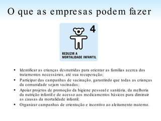 Identificar as crianças desnutridas para orientar as famílias acerca dos tratamentos necessários, até sua recuperação; Participar das campanhas de vacinação, garantindo que todas as crianças da comunidade sejam vacinadas; Apoiar projetos de promoção da higiene pessoal e sanitária, da melhoria da nutrição infantil e de acesso aos medicamentos básicos para diminuir as causas da mortalidade infantil; Organizar campanhas de orientação e incentivo ao aleitamento materno.  O que as empresas podem fazer   