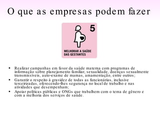 Realizar campanhas em favor da saúde materna com programas de informação sobre planejamento familiar, sexualidade, doenças sexualmente transmissíveis, auto-exame de mamas, amamentação, entre outros; Garantir o respeito à gravidez de todas as funcionárias, inclusive terceirizadas, oferecendo-lhes segurança no local de trabalho e nas atividades que desempenham; Apoiar políticas públicas e ONGs que trabalhem com o tema de gênero e com a melhoria dos serviços de saúde.  O que as empresas podem fazer   