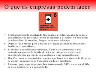 Realizar um mutirão envolvendo funcionários, escolas, agentes de saúde e comunidade, visando orientar sobre os sintomas e as formas de tratamento da tuberculose, hanseníase, dengue, entre outras doenças; Organizar campanhas para a doação de sangue envolvendo funcionários, familiares e comunidade; Esclarecer e sensibilizar funcionários, familiares e comunidade a não estimular o consumo de bebida alcoólica por crianças e adolescentes, contribuindo para prevenção do alcoolismo e suas conseqüências; Identificar entre os funcionários  aqueles  que fazem uso abusivo de álcool ou de drogas, apoiando-os no tratamento médico e psicológico; Promover programas de prevenção e tratamento de DSTs, em especial Aids, para os funcionários e a comunidade. O que as empresas podem fazer   