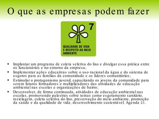 Implantar um programa de coleta seletiva do lixo e divulgar essa prática entre os funcionários e no entorno da empresa; Implementar ações educativas sobre o uso racional da água e do sistema de esgotos para as famílias da comunidade e os líderes comunitários; Estimular o protagonismo juvenil, capacitando os jovens da comunidade para serem futuros formadores e multiplicadores das atividades de educação ambiental nas escolas e organizações de bairro; Desenvolver, de forma continuada, atividades de educação ambiental nas escolas, promovendo palestras sobre temas como esgotamento sanitário, reciclagem, coleta seletiva do lixo, preservação do meio ambiente, promoção da saúde e da qualidade de vida, desenvolvimento sustentável, Agenda 21. O que as empresas podem fazer   