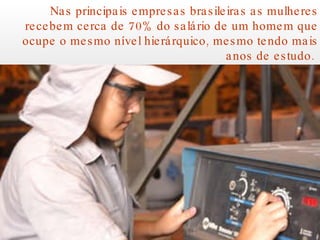 Nas principais empresas brasileiras as mulheres recebem cerca de 70% do salário de um homem que ocupe o mesmo nível hierárquico, mesmo tendo mais anos de estudo.  