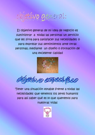 El objetivo general de mi idea de negocio es
suministrar a todas las personas un servicio
que les sirva para satisfacer sus necesidades o
para expresar sus sentimientos ante otras
personas; mediante un diseño o formación de
una excelente calidad
Tener una situación estable frente a todas las
necesidades que tenemos los seres humanos
para así saber qué es lo que queremos para
nuestras vidas