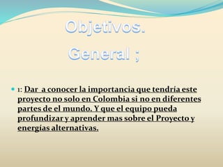  1: Dar a conocer la importancia que tendría este
proyecto no solo en Colombia si no en diferentes
partes de el mundo. Y que el equipo pueda
profundizar y aprender mas sobre el Proyecto y
energías alternativas.
 
