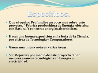  Que el equipo Profundice un poco mas sobre este
proyecto, “ Fabrica producidora de Energía eléctrica
con Basura. Y con otras energías alternativas.
 Hacer una buena exposición en la feria de la Ciencia,
por el área de Tecnología y Computadores.
 Ganar una buena nota en varias Áreas.
 Ser Mejores y por medio de este proyecto tener
mejores avances tecnológicos en Energía u
electricidad.
 