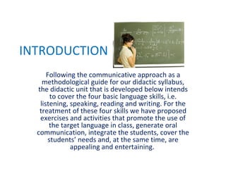 INTRODUCTION Following the communicative approach as a methodological guide for our didactic syllabus, the didactic unit that is developed below intends to cover the four basic language skills, i.e. listening, speaking, reading and writing. For the treatment of these four skills we have proposed exercises and activities that promote the use of the target language in class, generate oral communication, integrate the students, cover the students’ needs and, at the same time, are appealing and entertaining.  
