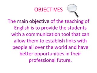 OBJECTIVES The  main objective  of the teaching of English is to provide the students with a communication tool that can allow them to establish links with people all over the world and have better opportunities in their professional future. 