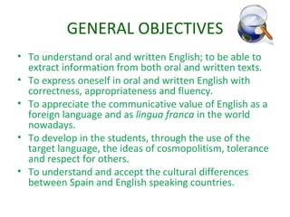 GENERAL OBJECTIVES To understand oral and written English; to be able to extract information from both oral and written texts. To express oneself in oral and written English with correctness, appropriateness and fluency. To appreciate the communicative value of English as a foreign language and as  lingua franca  in the world nowadays. To develop in the students, through the use of the target language, the ideas of cosmopolitism, tolerance and respect for others. To understand and accept the cultural differences between Spain and English speaking countries. 