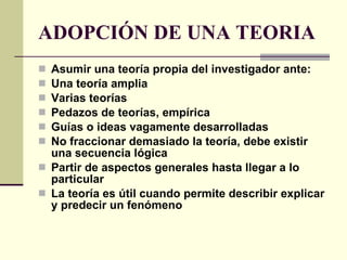 ADOPCIÓN DE UNA TEORIA Asumir una teoría propia del investigador ante: Una teoría amplia Varias teorías Pedazos de teorías, empírica Guías o ideas vagamente desarrolladas No fraccionar demasiado la teoría, debe existir una secuencia lógica Partir de aspectos generales hasta llegar a lo particular La teoría es útil cuando permite describir explicar y predecir un fenómeno 