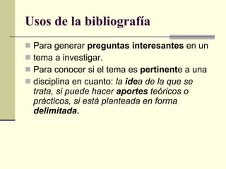 Usos de la bibliografía Para generar  preguntas interesantes  en un tema a investigar. Para conocer si el tema es  pertinent e a una disciplina en cuanto:  la  ide a de la que se trata, si puede hacer  aportes  teóricos o prácticos, si está planteada en forma  delimitada . 