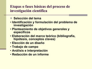Etapas o fases básicas del proceso de investigación científica Selección del tema •  Identificación y formulación del problema de investigación •  Planteamiento de objetivos generales y específicos •  Elaboración del marco teórico (bibliografía, hipótesis, conceptos claves) •  Elección de un diseño •  Trabajo de campo •  Análisis e interpretación •  Redacción de un informe 