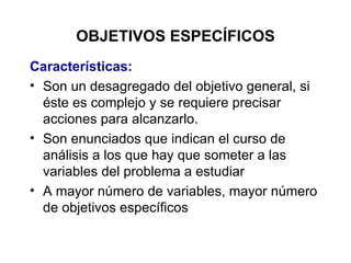 OBJETIVOS ESPECÍFICOS Características: Son un desagregado del objetivo general, si éste es complejo y se requiere precisar acciones para alcanzarlo. Son enunciados que indican el curso de análisis a los que hay que someter a las variables del problema a estudiar A mayor número de variables, mayor número de objetivos específicos 