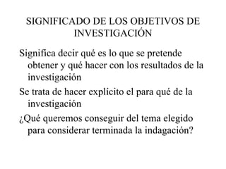 SIGNIFICADO DE LOS OBJETIVOS DE INVESTIGACIÓN Significa decir qué es lo que se pretende obtener y qué hacer con los resultados de la investigación Se trata de hacer explícito el para qué de la investigación ¿Qué queremos conseguir del tema elegido para considerar terminada la indagación? 